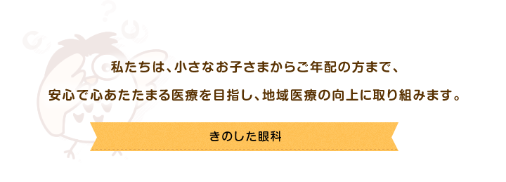 私たちは、小さなお子さまからご年配の方まで、安心で心あたたまる医療を目指し、地域医療の向上に取り組みます。きのした眼科